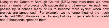 Living in the Dacorum Borough Council (DBC) new town area, we have seen a number of projects both successful and otherwise.  As each year passes by, it causes many of us to become more cynical when new projects are announced.  For example, we no longer hear of the much acclaimed 20/20 Vision or the Housing Futures projects which no doubt had £Thousands spent on them.