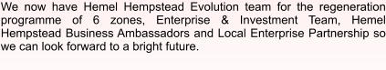 We now have Hemel Hempstead Evolution team for the regeneration programme of 6 zones, Enterprise & Investment Team, Hemel Hempstead Business Ambassadors and Local Enterprise Partnership so we can look forward to a bright future.